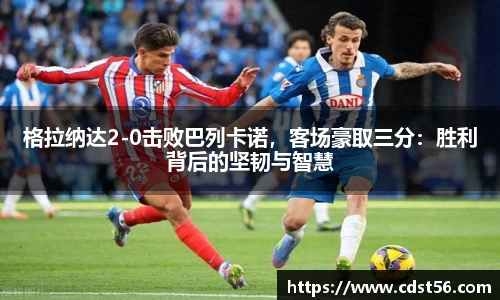 格拉纳达2-0击败巴列卡诺,客场豪取三分:胜利背后的坚韧与智慧