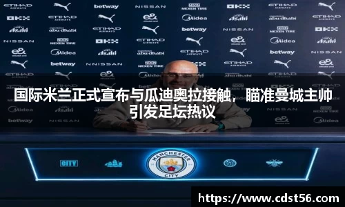 国际米兰正式宣布与瓜迪奥拉接触,瞄准曼城主帅引发足坛热议