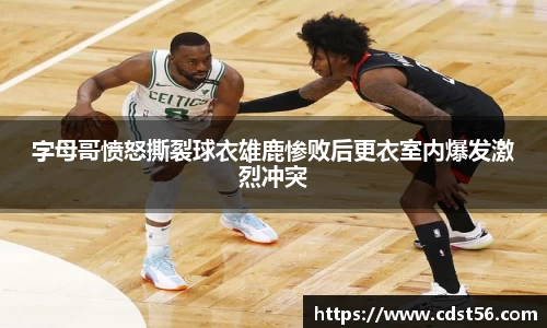 字母哥愤怒撕裂球衣雄鹿惨败后更衣室内爆发激烈冲突