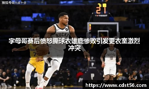 字母哥赛后愤怒撕球衣雄鹿惨败引发更衣室激烈冲突